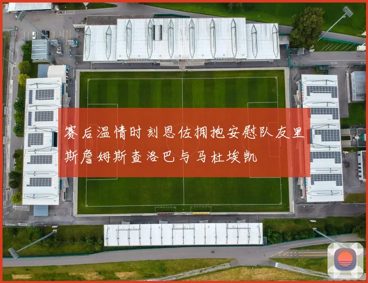 赛后温情时刻恩佐拥抱安慰队友里斯詹姆斯查洛巴与马杜埃凯